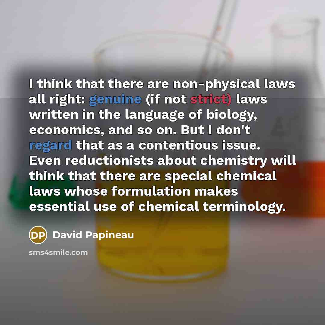 “I think that there are non-physical laws all right: genuine (if not strict) laws written in the language of biology, economics, and so on. But I don't regard that as a contentious issue. Even reductionists about chemistry will think that there are special chemical laws whose formulation makes…” quote by David Papineau
