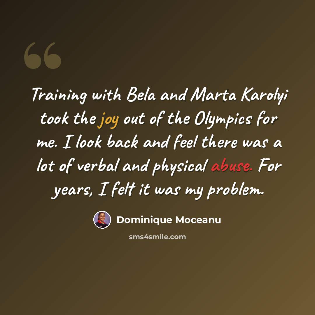“Training with Bela and Marta Karolyi took the joy out of the Olympics for me. I look back and feel there was a lot of verbal and physical abuse. For years, I felt it was my problem.” quote by Dominique Moceanu