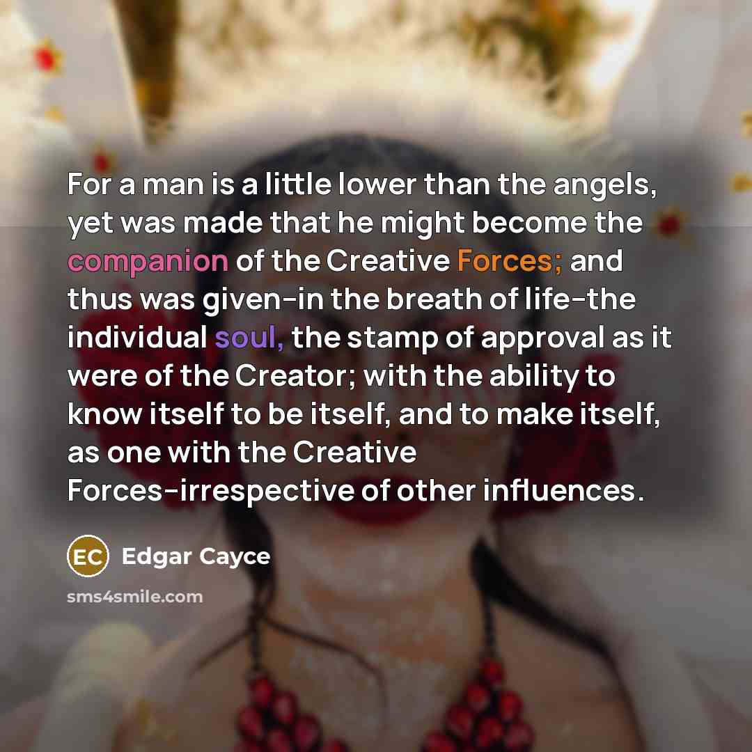 “For a man is a little lower than the angels, yet was made that he might become the companion of the Creative Forces; and thus was given--in the breath of life--the individual soul, the stamp of approval as it were of the Creator; with the ability to know itself to be itself, and to make itself, as…” quote by Edgar Cayce