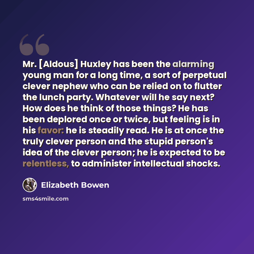 “Mr. [Aldous] Huxley has been the alarming young man for a long time, a sort of perpetual clever nephew who can be relied on to flutter the lunch party. Whatever will he say next? How does he think of those things? He has been deplored once or twice, but feeling is in his favor: he is steadily…” quote by Elizabeth Bowen