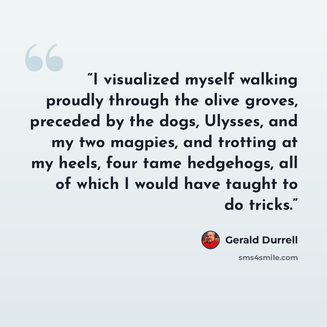 “I visualized myself walking proudly through the olive groves, preceded by the dogs, Ulysses, and my two magpies, and trotting at my heels, four tame hedgehogs, all of which I would have taught to do tricks.” quote by Gerald Durrell