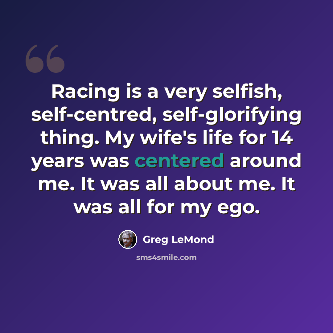“Racing is a very selfish, self-centred, self-glorifying thing. My wife's life for 14 years was centered around me. It was all about me. It was all for my ego.” quote by Greg LeMond