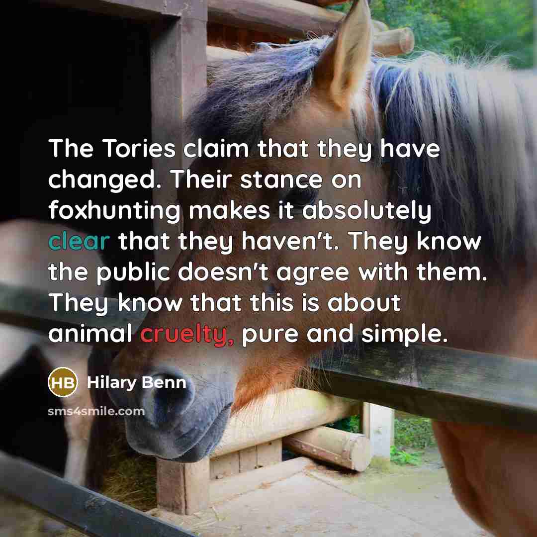 “The Tories claim that they have changed. Their stance on foxhunting makes it absolutely clear that they haven't. They know the public doesn't agree with them. They know that this is about animal cruelty, pure and simple.” quote by Hilary Benn
