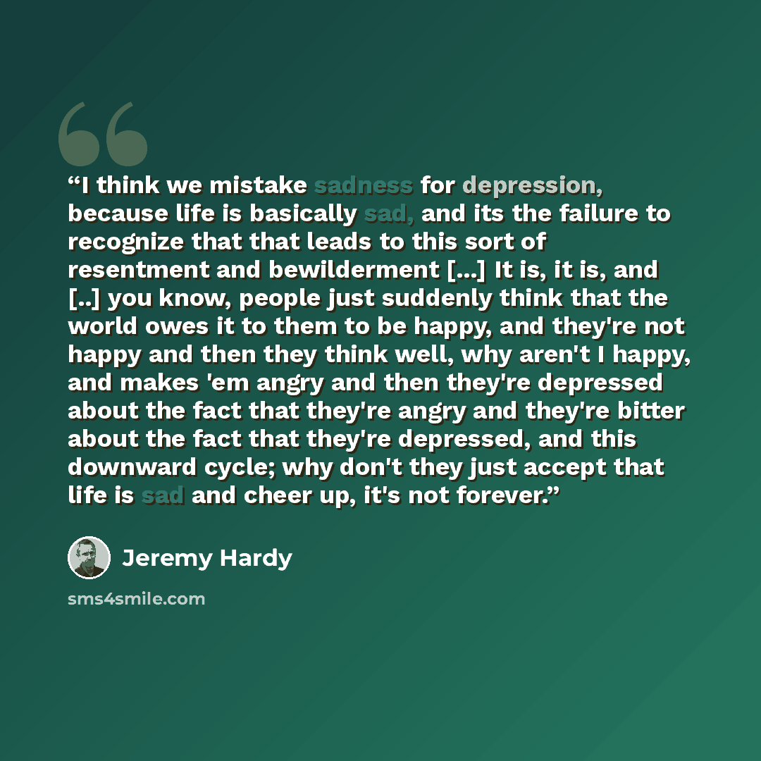 “I think we mistake sadness for depression, because life is basically sad, and its the failure to recognize that that leads to this sort of resentment and bewilderment [...] It is, it is, and [..] you know, people just suddenly think that the world owes it to them to be happy, and they're not happy…” quote by Jeremy Hardy