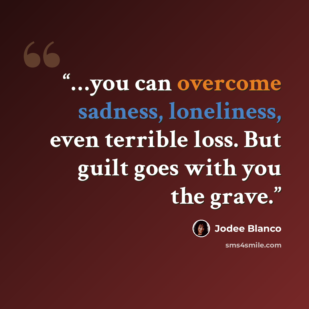 “…you can overcome sadness, loneliness, even terrible loss. But guilt goes with you the grave.” quote by Jodee Blanco