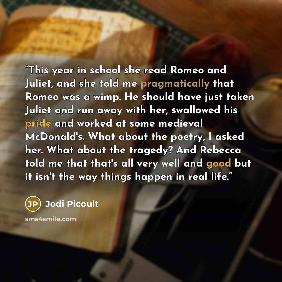 “This year in school she read Romeo and Juliet, and she told me pragmatically that Romeo was a wimp. He should have just taken Juliet and run away with her, swallowed his pride and worked at some medieval McDonald's. What about the poetry, I asked her. What about the tragedy? And Rebecca told me…” quote by Jodi Picoult