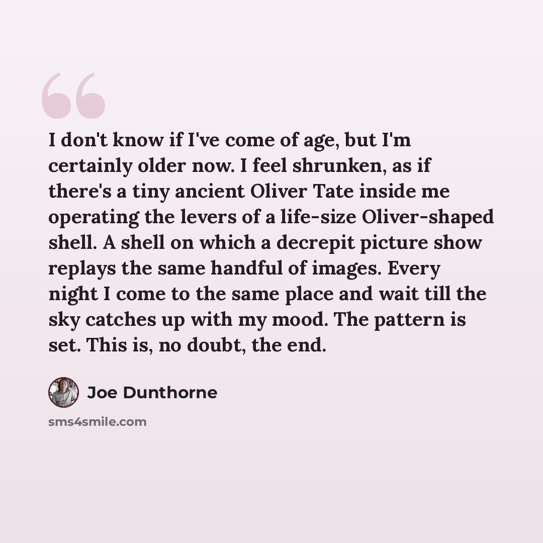 “I don't know if I've come of age, but I'm certainly older now. I feel shrunken, as if there's a tiny ancient Oliver Tate inside me operating the levers of a life-size Oliver-shaped shell. A shell on which a decrepit picture show replays the same handful of images. Every night I come to the same…” quote by Joe Dunthorne