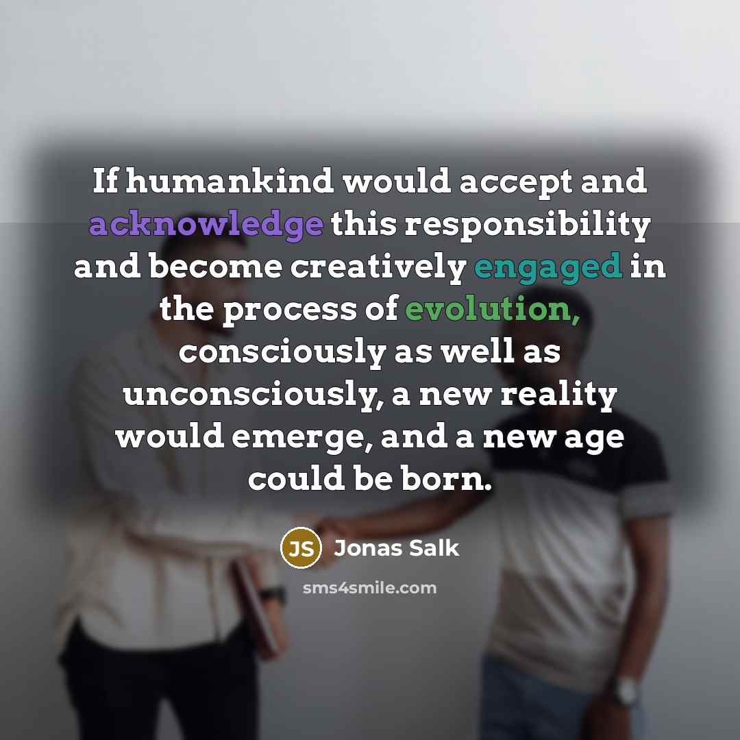 “If humankind would accept and acknowledge this responsibility and become creatively engaged in the process of evolution, consciously as well as unconsciously, a new reality would emerge, and a new age could be born.” quote by Jonas Salk