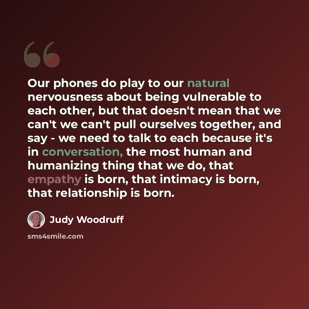 “Our phones do play to our natural nervousness about being vulnerable to each other, but that doesn't mean that we can't we can't pull ourselves together, and say - we need to talk to each because it's in conversation, the most human and humanizing thing that we do, that empathy is born, that…” quote by Judy Woodruff