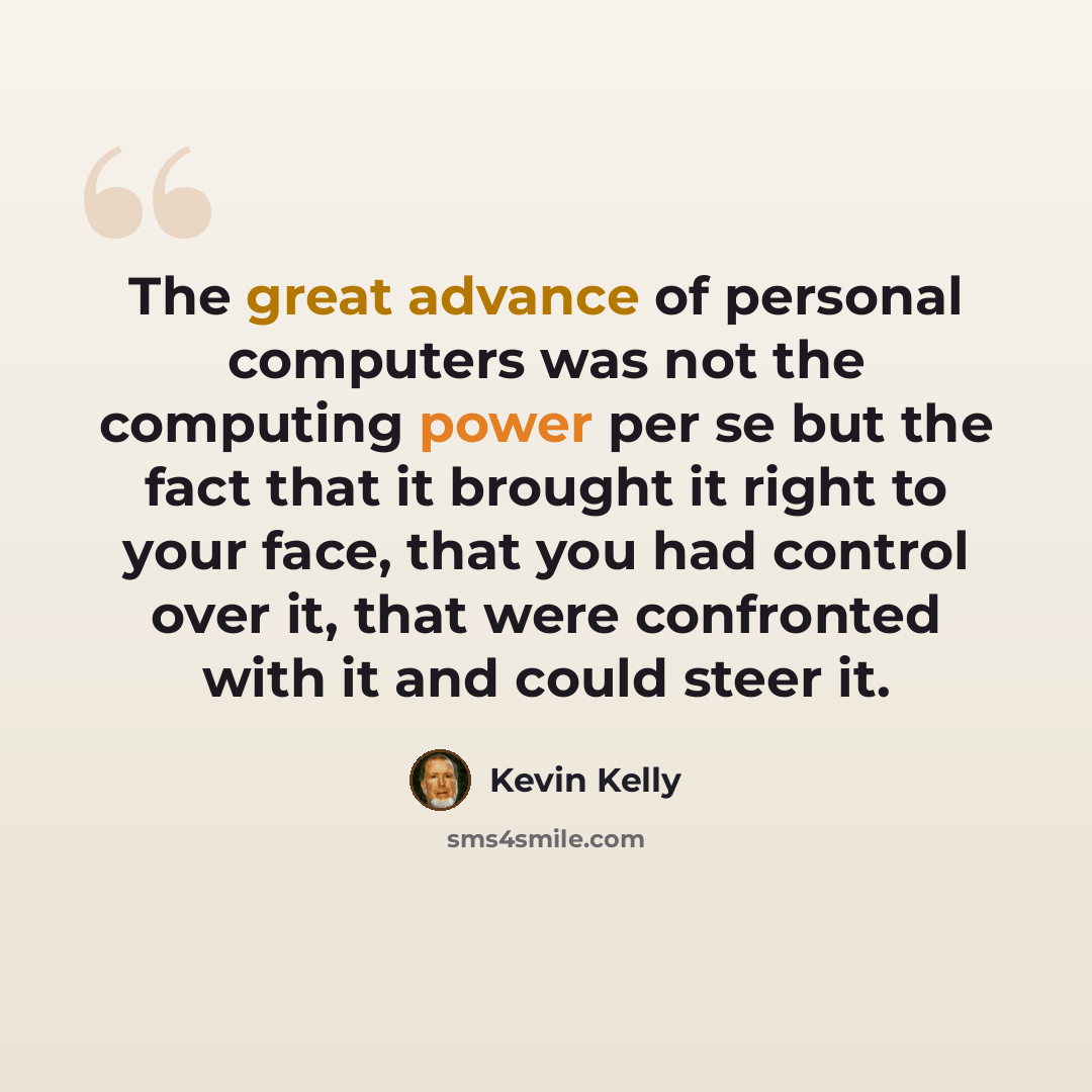 “The great advance of personal computers was not the computing power per se but the fact that it brought it right to your face, that you had control over it, that were confronted with it and could steer it.” quote by Kevin Kelly