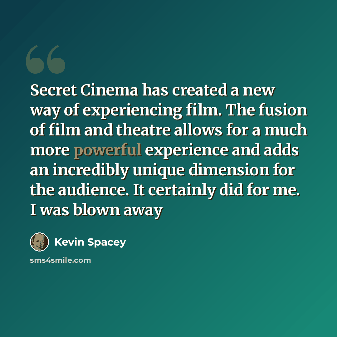 “Secret Cinema has created a new way of experiencing film. The fusion of film and theatre allows for a much more powerful experience and adds an incredibly unique dimension for the audience. It certainly did for me. I was blown away” quote by Kevin Spacey