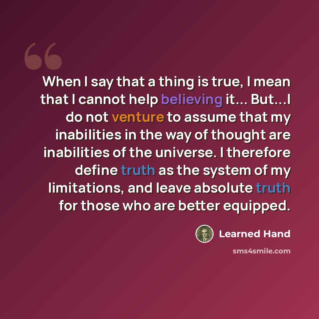 “When I say that a thing is true, I mean that I cannot help believing it... But...I do not venture to assume that my inabilities in the way of thought are inabilities of the universe. I therefore define truth as the system of my limitations, and leave absolute truth for those who are better equipped.” quote by Learned Hand