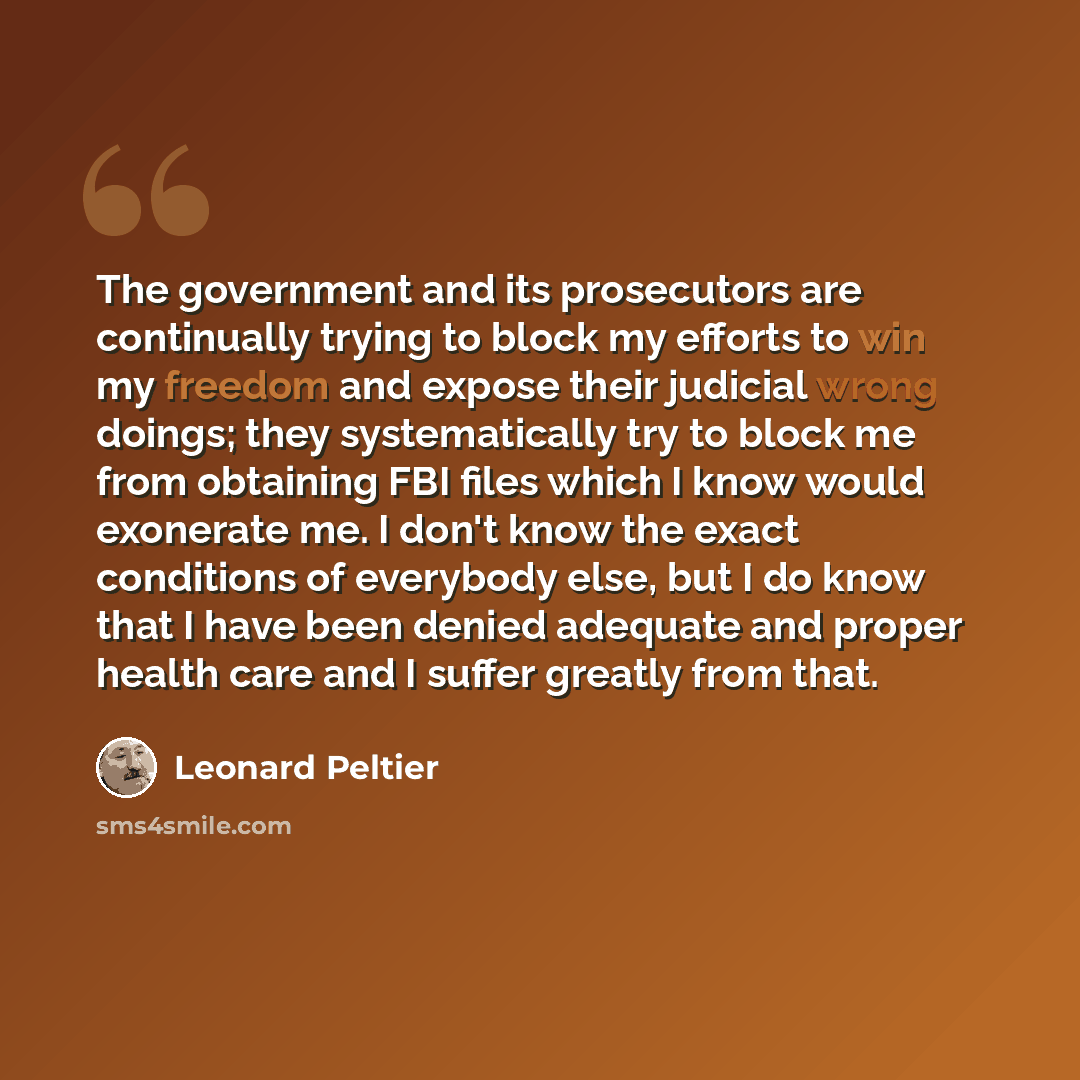 “The government and its prosecutors are continually trying to block my efforts to win my freedom and expose their judicial wrong doings; they systematically try to block me from obtaining FBI files which I know would exonerate me. I don't know the exact conditions of everybody else, but I do know…” quote by Leonard Peltier