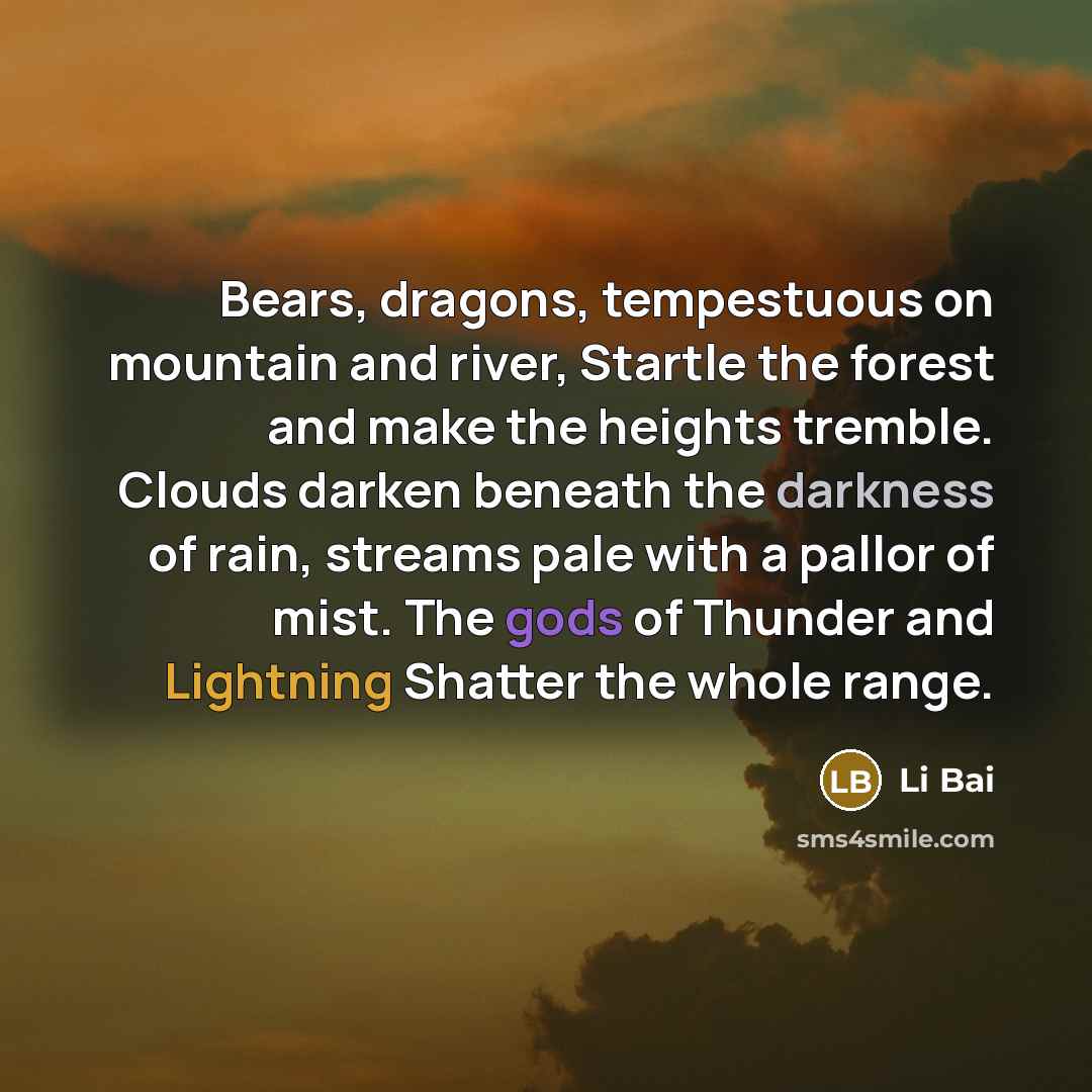 “Bears, dragons, tempestuous on mountain and river, Startle the forest and make the heights tremble. Clouds darken beneath the darkness of rain, streams pale with a pallor of mist. The gods of Thunder and Lightning Shatter the whole range.” quote by Li Bai
