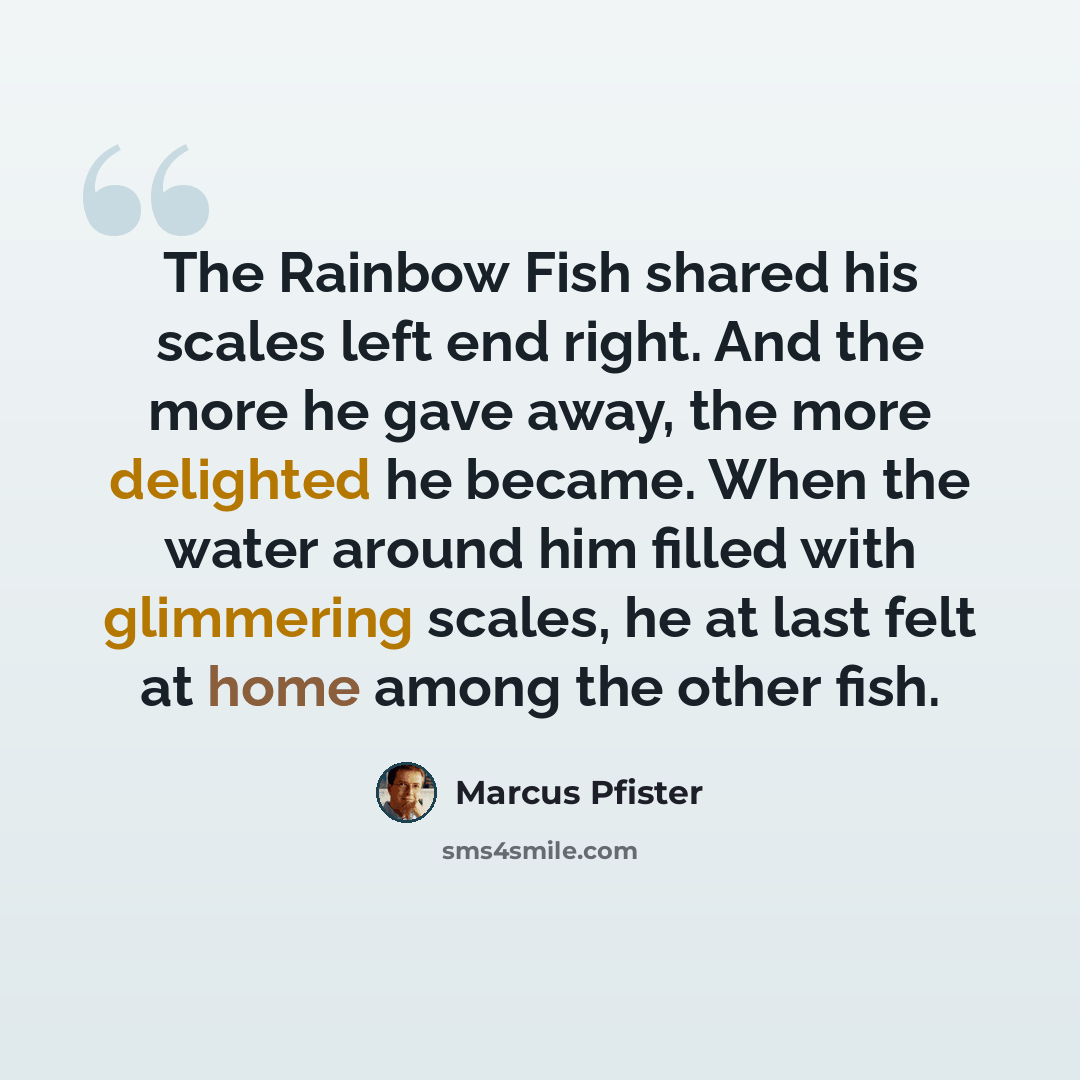 “The Rainbow Fish shared his scales left end right. And the more he gave away, the more delighted he became. When the water around him filled with glimmering scales, he at last felt at home among the other fish.” quote by Marcus Pfister