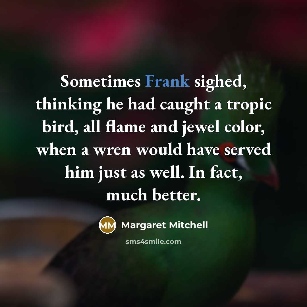 “Sometimes Frank sighed, thinking he had caught a tropic bird, all flame and jewel color, when a wren would have served him just as well. In fact, much better.” quote by Margaret Mitchell