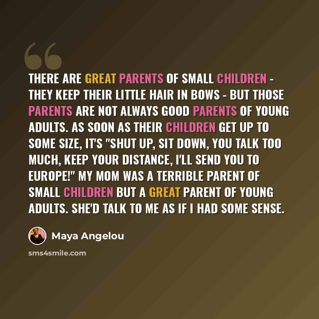 “There are great parents of small children - they keep their little hair in bows - but those parents are not always good parents of young adults. As soon as their children get up to some size, it's "Shut up, sit down, you talk too much, keep your distance, I'll send you to Europe!" My mom was a…” quote by Maya Angelou