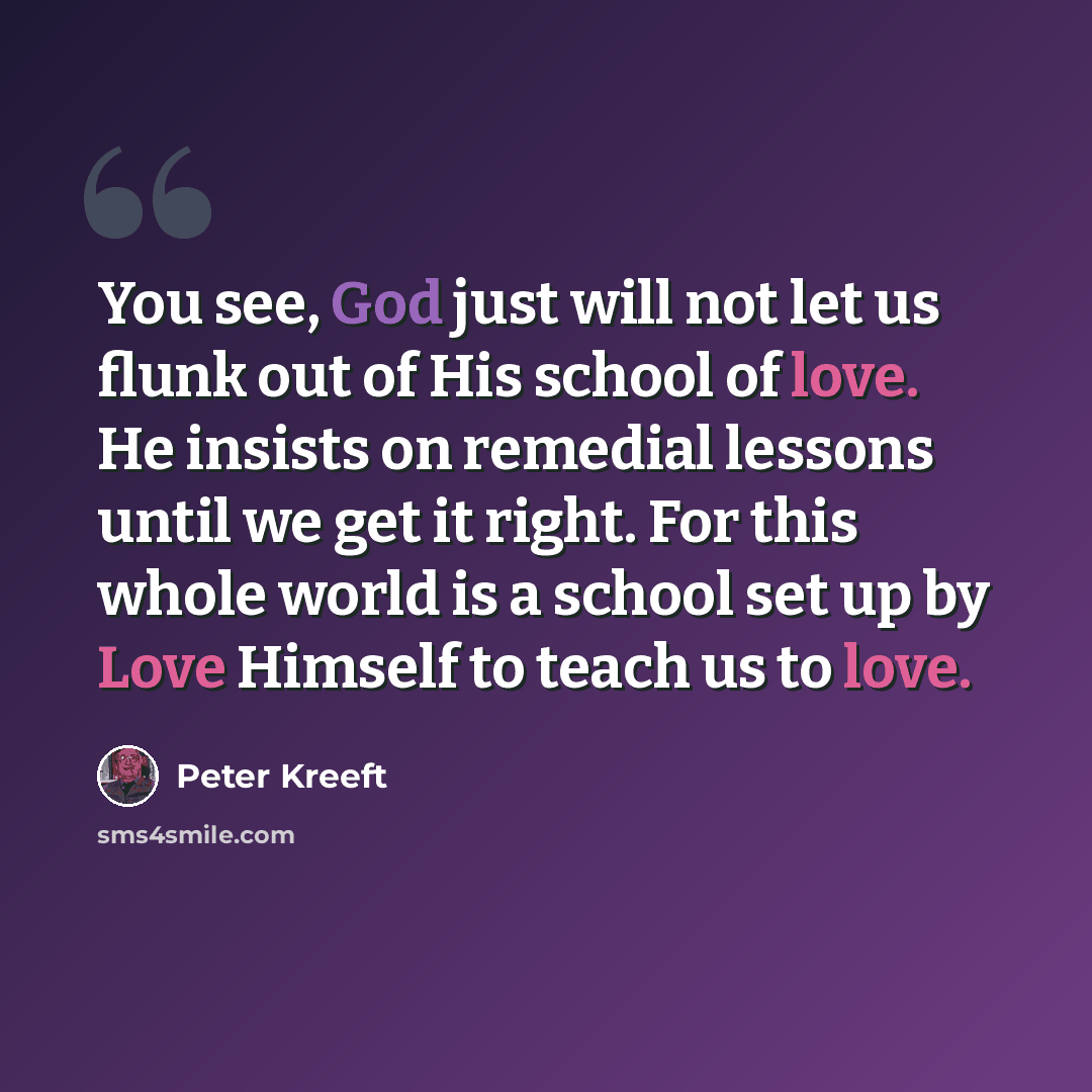 “You see, God just will not let us flunk out of His school of love. He insists on remedial lessons until we get it right. For this whole world is a school set up by Love Himself to teach us to love.” quote by Peter Kreeft