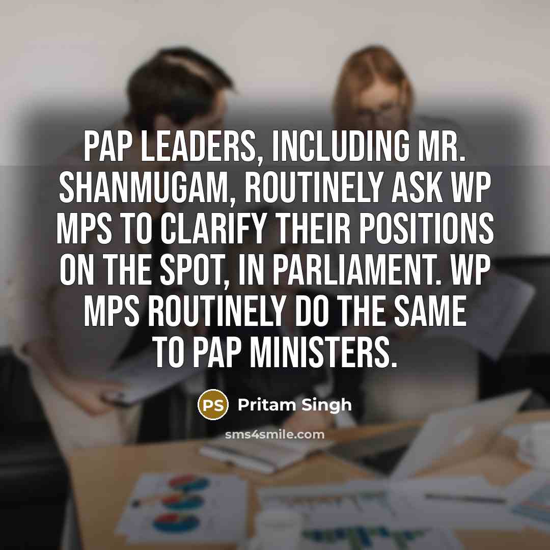 “PAP leaders, including Mr. Shanmugam, routinely ask WP MPs to clarify their positions on the spot, in Parliament. WP MPs routinely do the same to PAP ministers.” quote by Pritam Singh