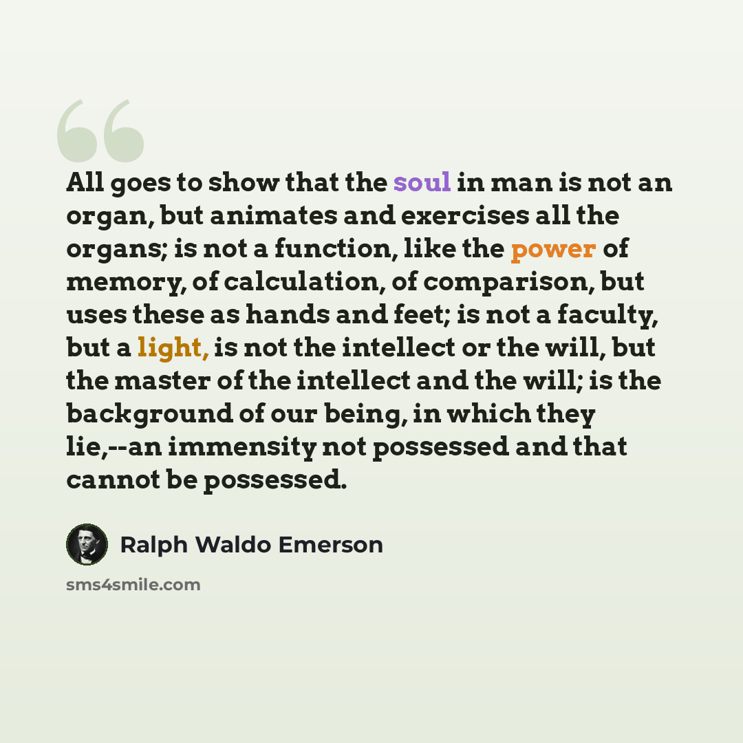 “All goes to show that the soul in man is not an organ, but animates and exercises all the organs; is not a function, like the power of memory, of calculation, of comparison, but uses these as hands and feet; is not a faculty, but a light, is not the intellect or the will, but the master of the…” quote by Ralph Waldo Emerson