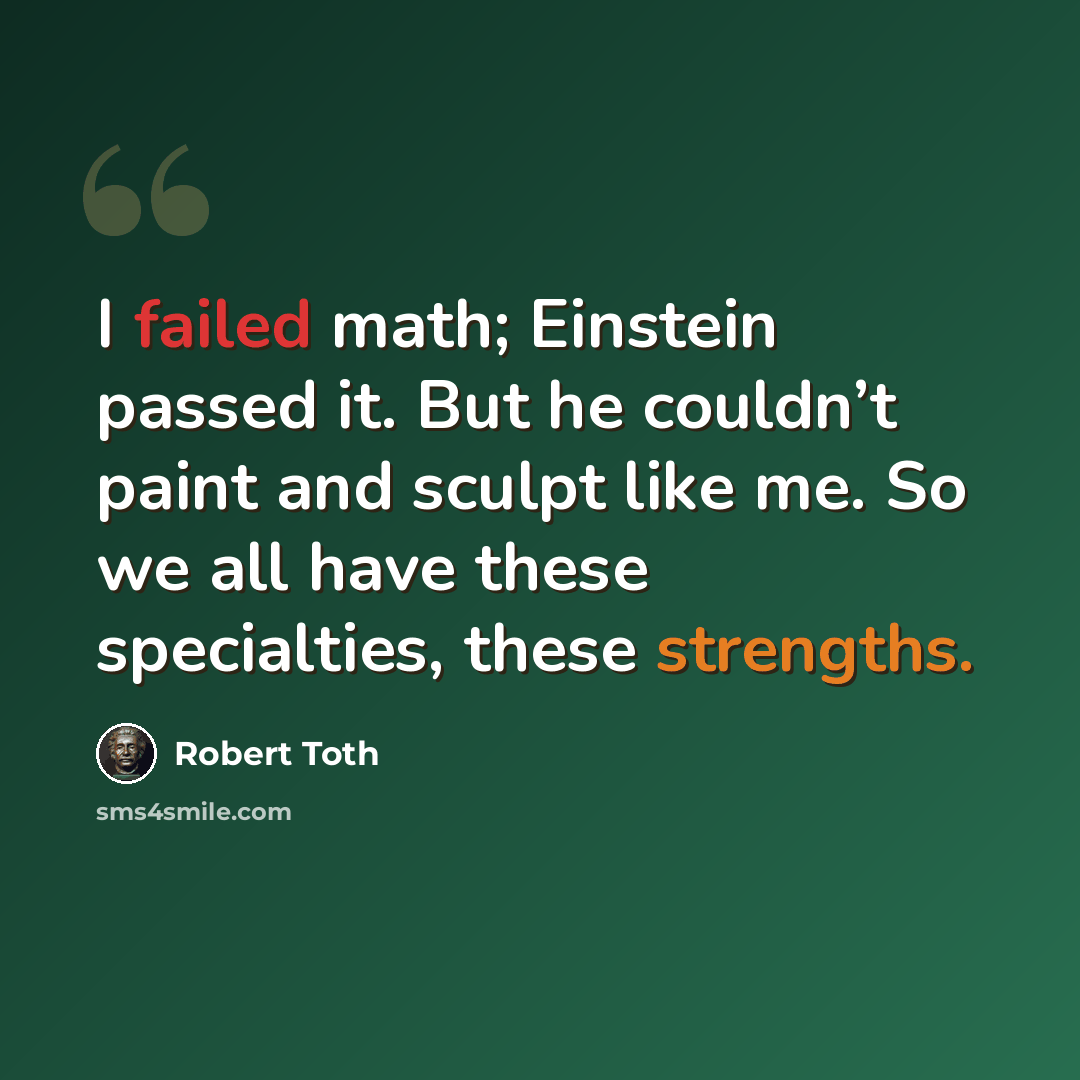 “I failed math; Einstein passed it. But he couldn’t paint and sculpt like me. So we all have these specialties, these strengths.” quote by Robert Toth