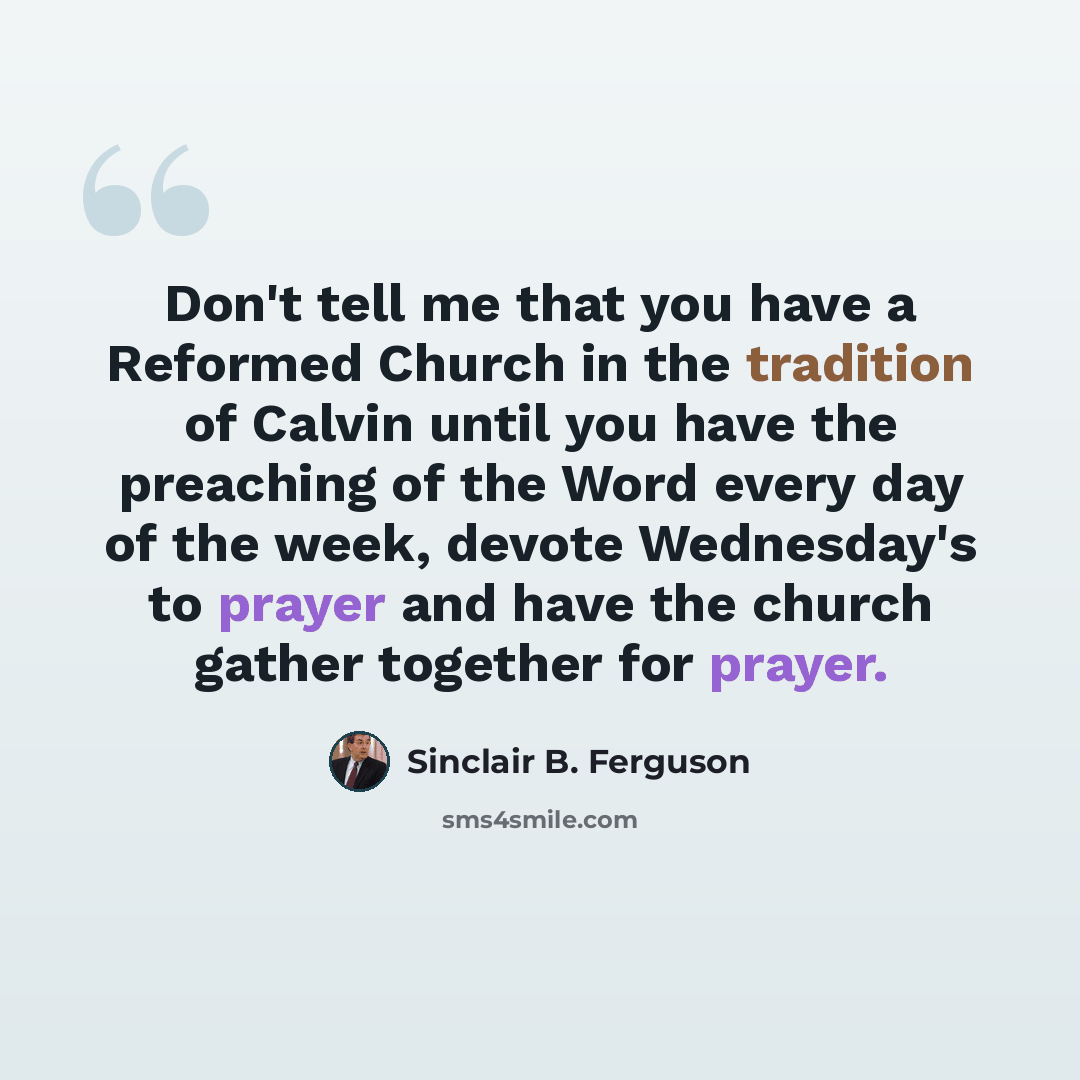 “Don't tell me that you have a Reformed Church in the tradition of Calvin until you have the preaching of the Word every day of the week, devote Wednesday's to prayer and have the church gather together for prayer.” quote by Sinclair B. Ferguson