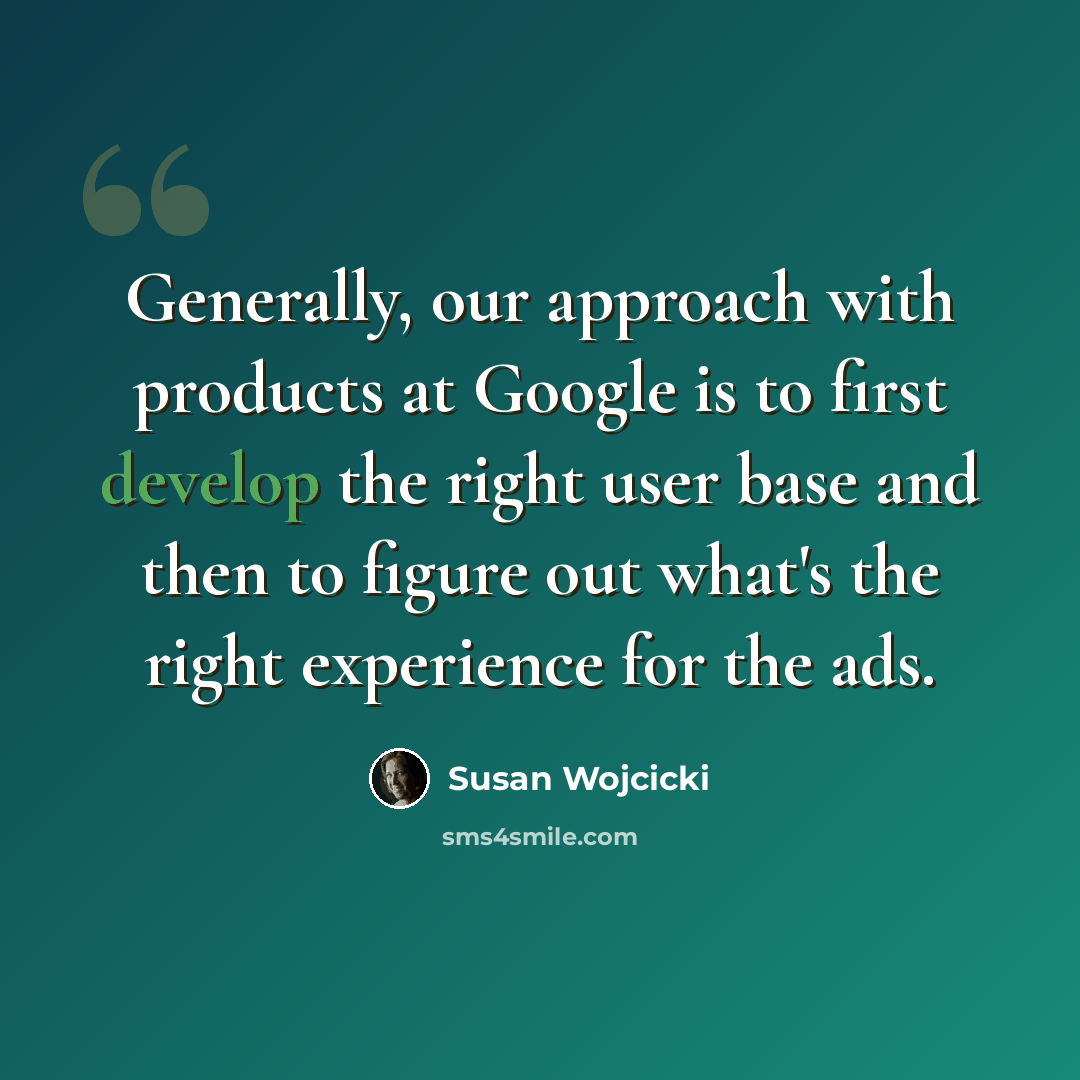 “Generally, our approach with products at Google is to first develop the right user base and then to figure out what's the right experience for the ads.” quote by Susan Wojcicki