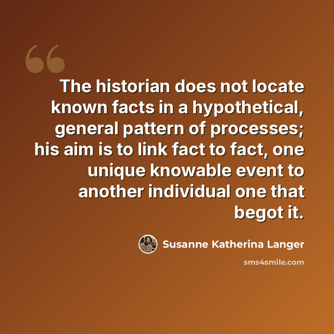 “The historian does not locate known facts in a hypothetical, general pattern of processes; his aim is to link fact to fact, one unique knowable event to another individual one that begot it.” quote by Susanne Katherina Langer