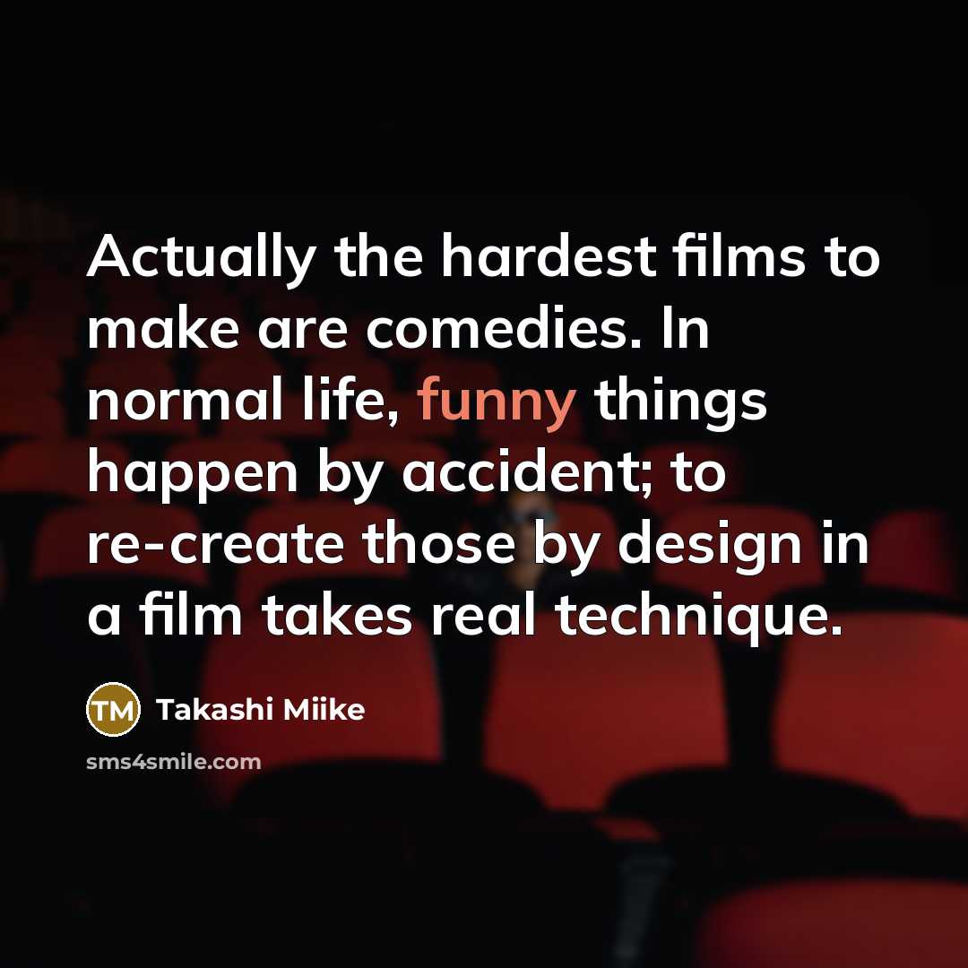 “Actually the hardest films to make are comedies. In normal life, funny things happen by accident; to re-create those by design in a film takes real technique.” quote by Takashi Miike