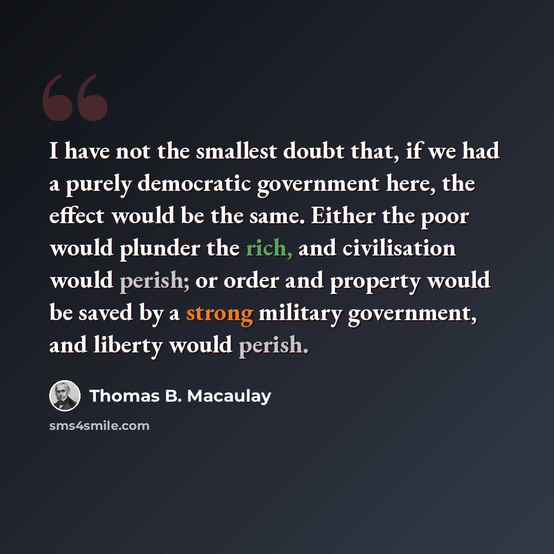 “I have not the smallest doubt that, if we had a purely democratic government here, the effect would be the same. Either the poor would plunder the rich, and civilisation would perish; or order and property would be saved by a strong military government, and liberty would perish.” quote by Thomas B. Macaulay