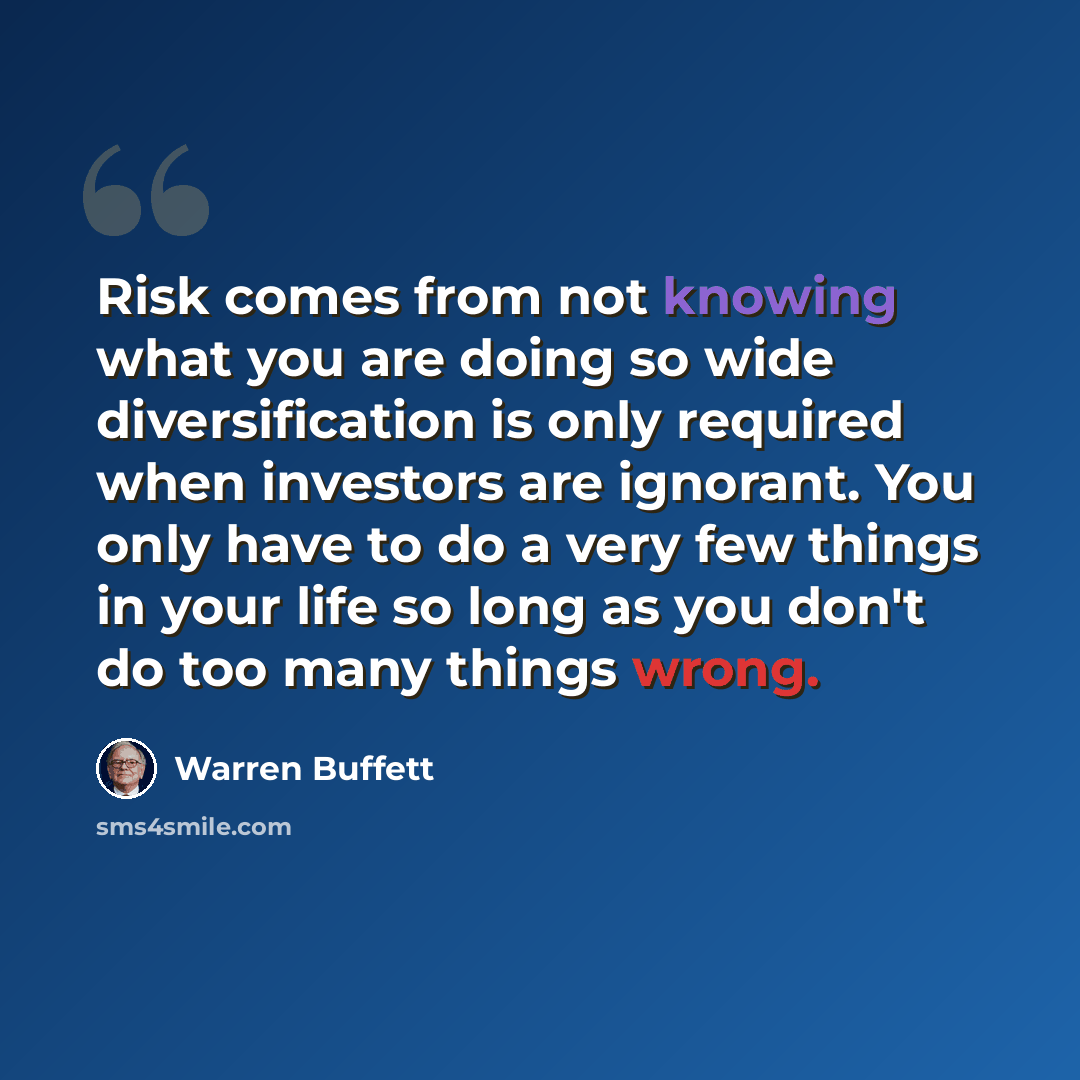 “Risk comes from not knowing what you are doing so wide diversification is only required when investors are ignorant. You only have to do a very few things in your life so long as you don't do too many things wrong.” quote by Warren Buffett