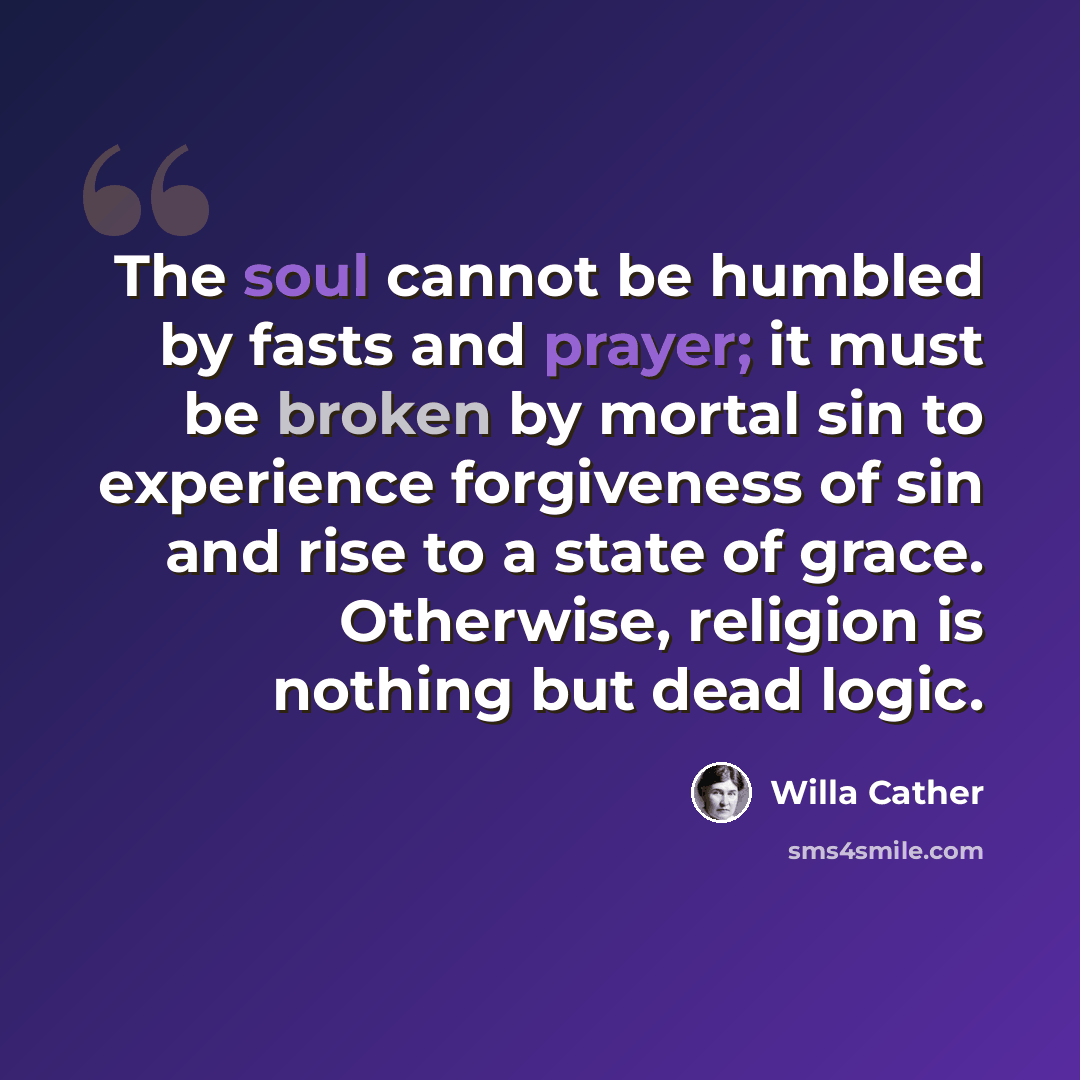 “The soul cannot be humbled by fasts and prayer; it must be broken by mortal sin to experience forgiveness of sin and rise to a state of grace. Otherwise, religion is nothing but dead logic.” quote by Willa Cather