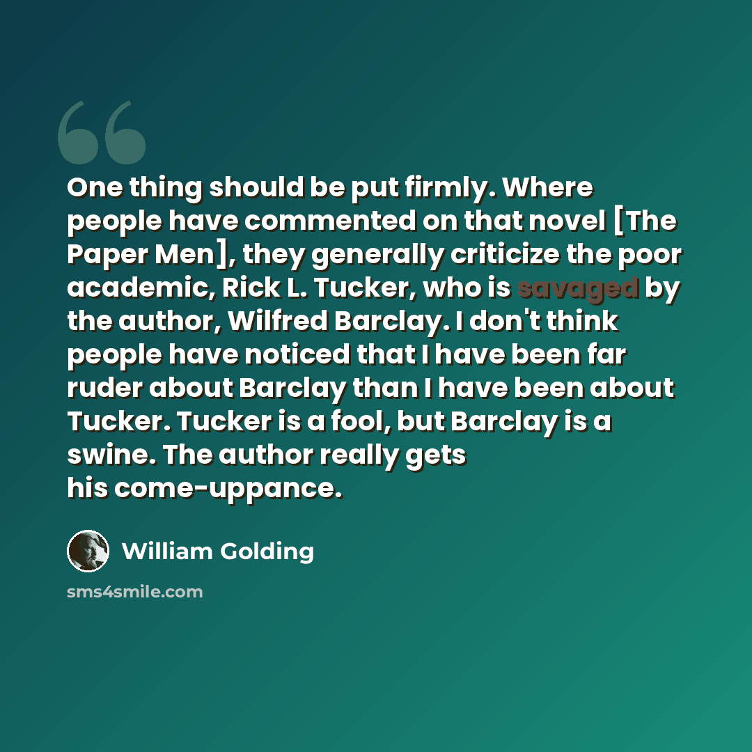“One thing should be put firmly. Where people have commented on that novel [The Paper Men], they generally criticize the poor academic, Rick L. Tucker, who is savaged by the author, Wilfred Barclay. I don't think people have noticed that I have been far ruder about Barclay than I have been about…” quote by William Golding