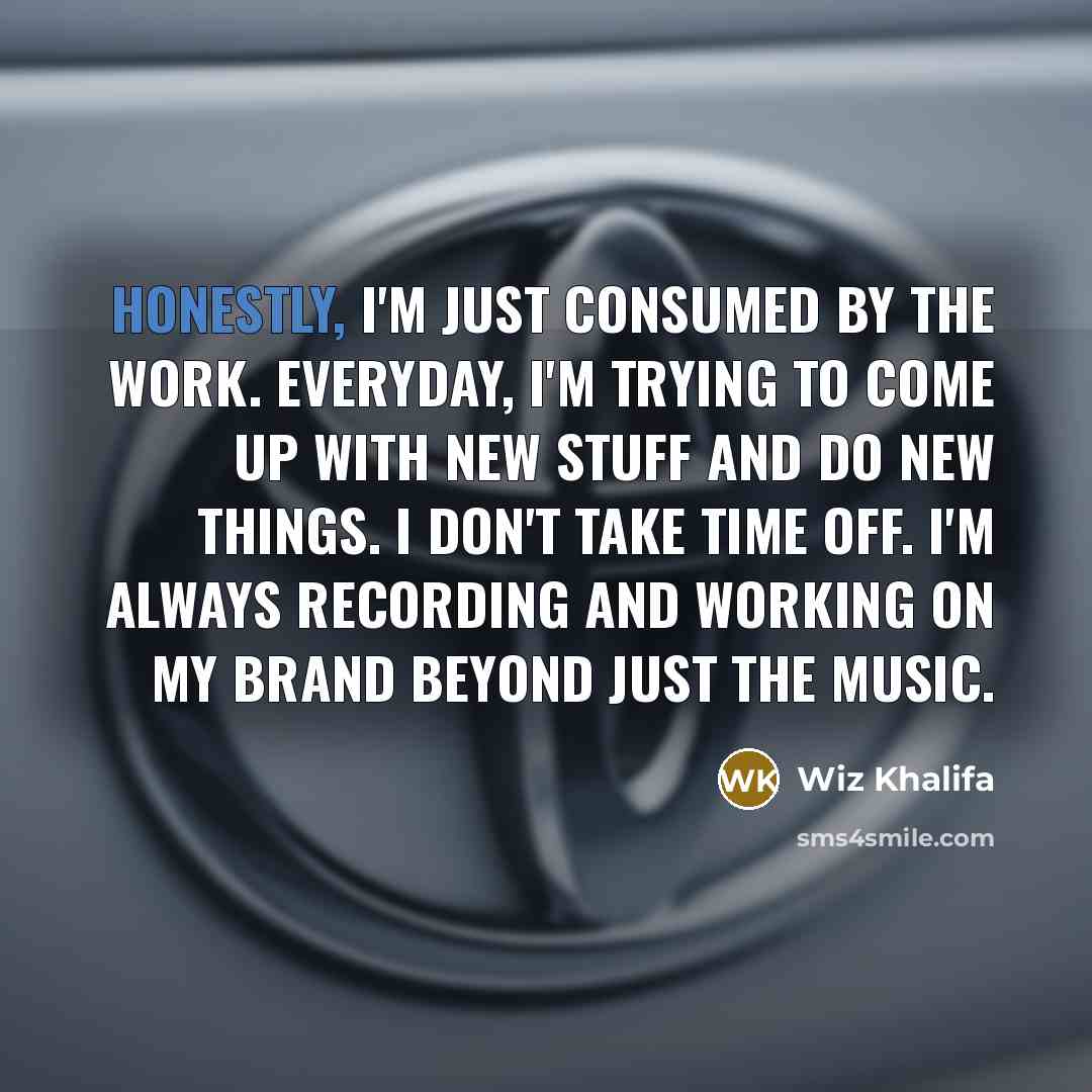 “Honestly, I'm just consumed by the work. Everyday, I'm trying to come up with new stuff and do new things. I don't take time off. I'm always recording and working on my brand beyond just the music.” quote by Wiz Khalifa
