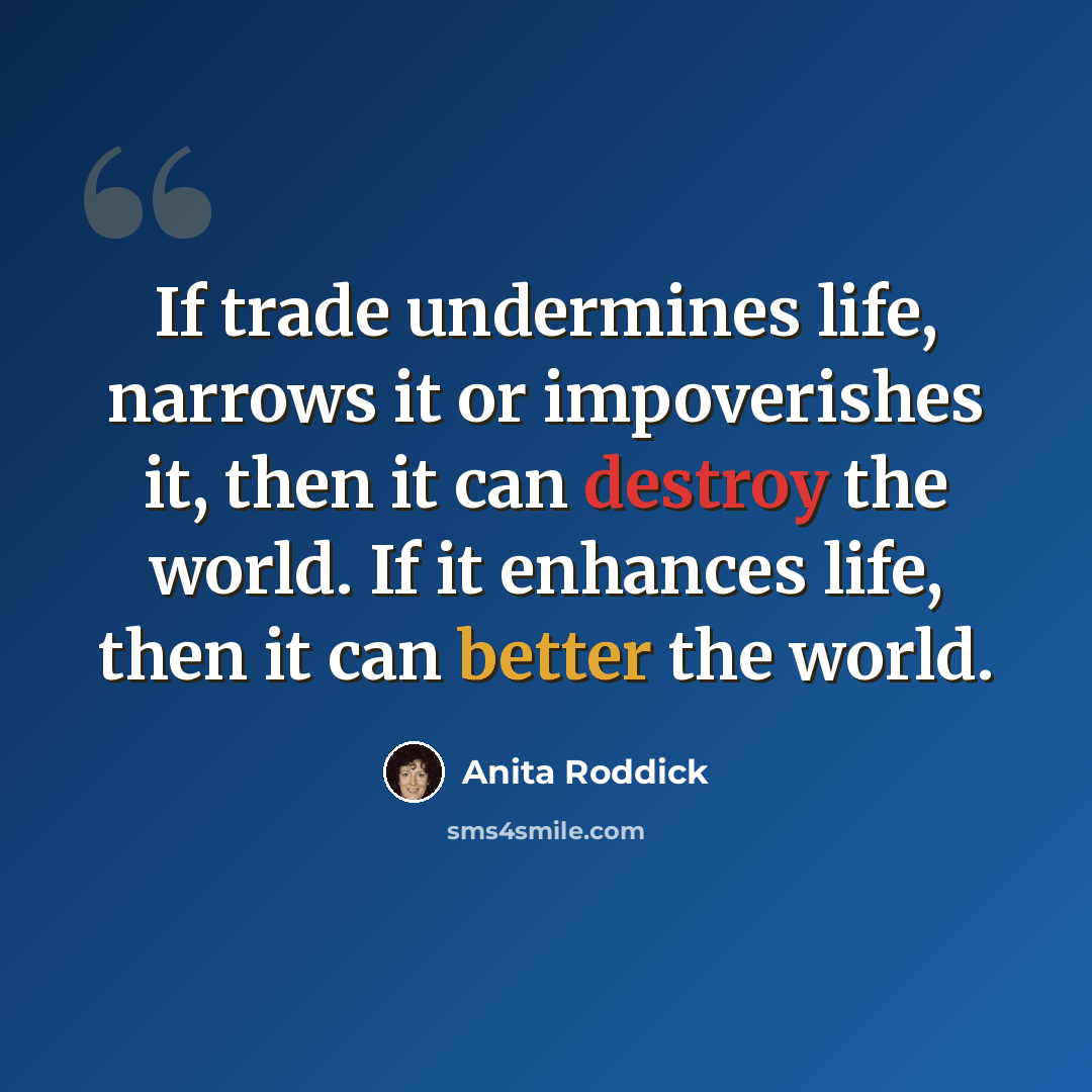 “If trade undermines life, narrows it or impoverishes it, then it can destroy the world. If it enhances life, then it can better the world.” quote by Anita Roddick