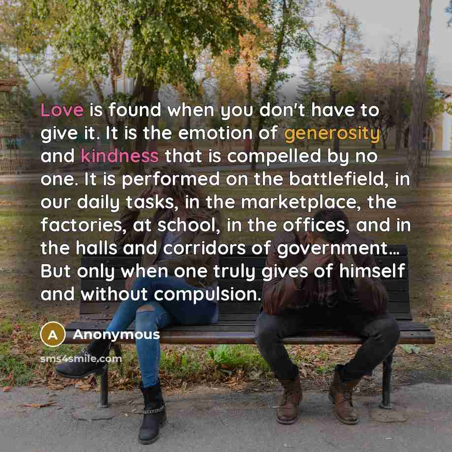 “Love is found when you don't have to give it. It is the emotion of generosity and kindness that is compelled by no one. It is performed on the battlefield, in our daily tasks, in the marketplace, the factories, at school, in the offices, and in the halls and corridors of government… But only when…” quote by Anonymous