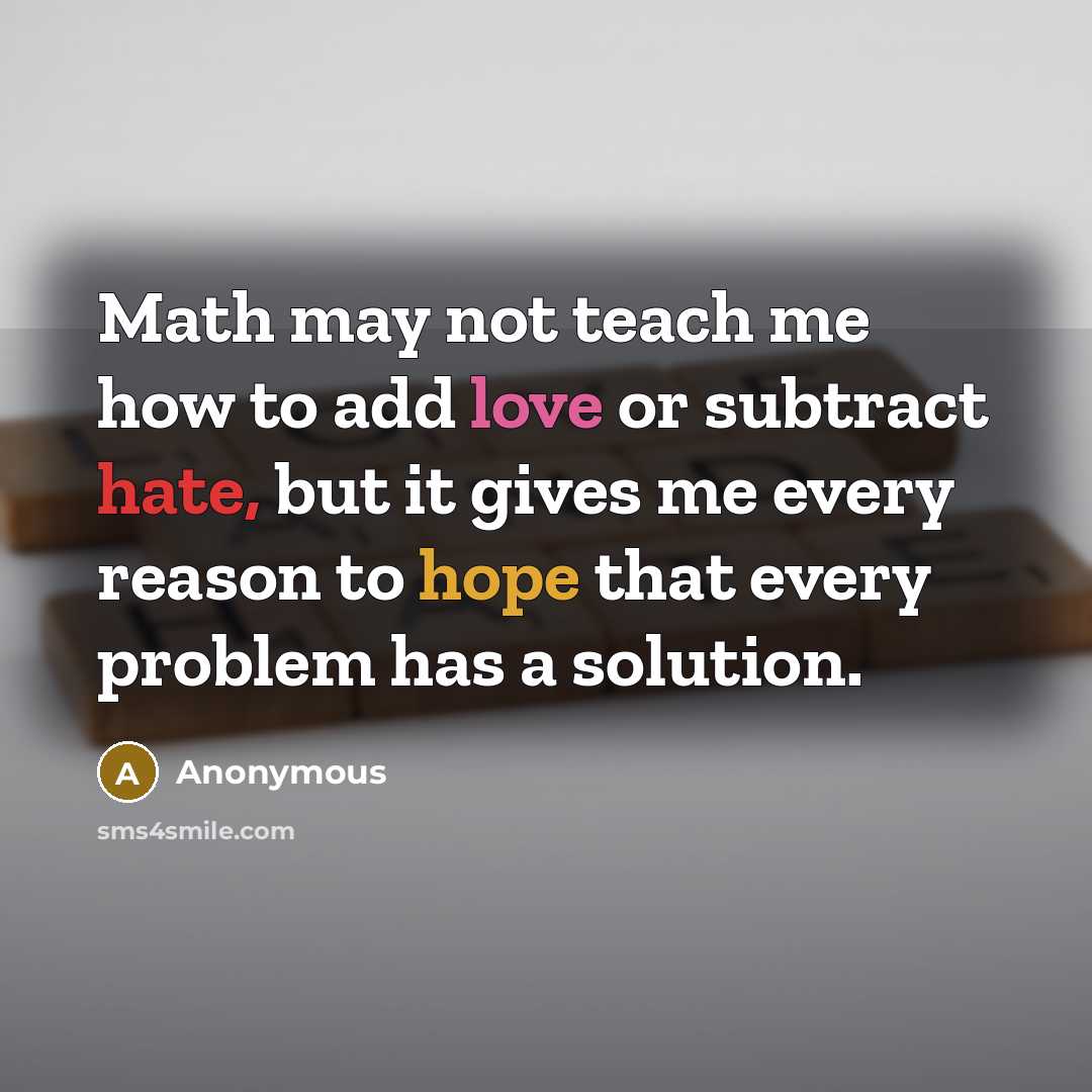 “Math may not teach me how to add love or subtract hate, but it gives me every reason to hope that every problem has a solution.” quote by Anonymous