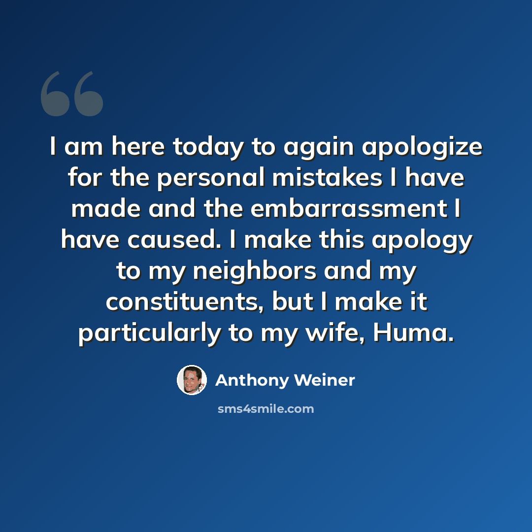 “I am here today to again apologize for the personal mistakes I have made and the embarrassment I have caused. I make this apology to my neighbors and my constituents, but I make it particularly to my wife, Huma.” quote by Anthony Weiner