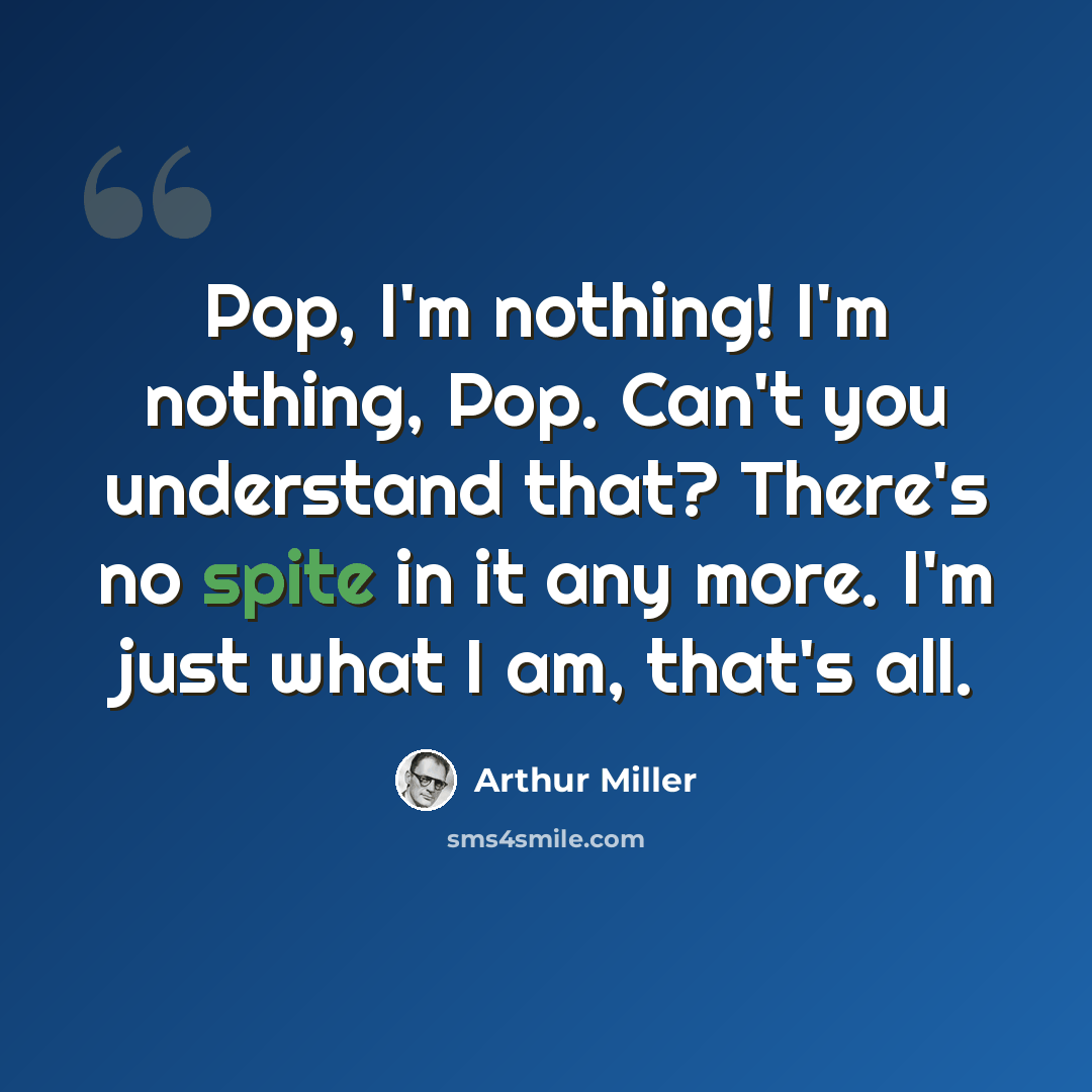 “Pop, I'm nothing! I'm nothing, Pop. Can't you understand that? There's no spite in it any more. I'm just what I am, that's all.” quote by Arthur Miller