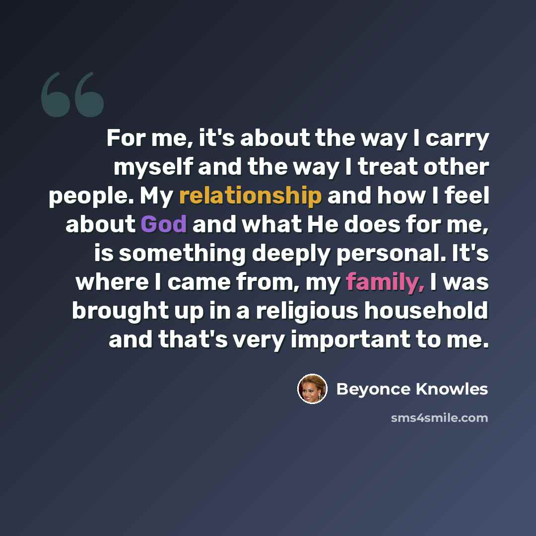 “For me, it's about the way I carry myself and the way I treat other people. My relationship and how I feel about God and what He does for me, is something deeply personal. It's where I came from, my family, I was brought up in a religious household and that's very important to me.” quote by Beyonce Knowles