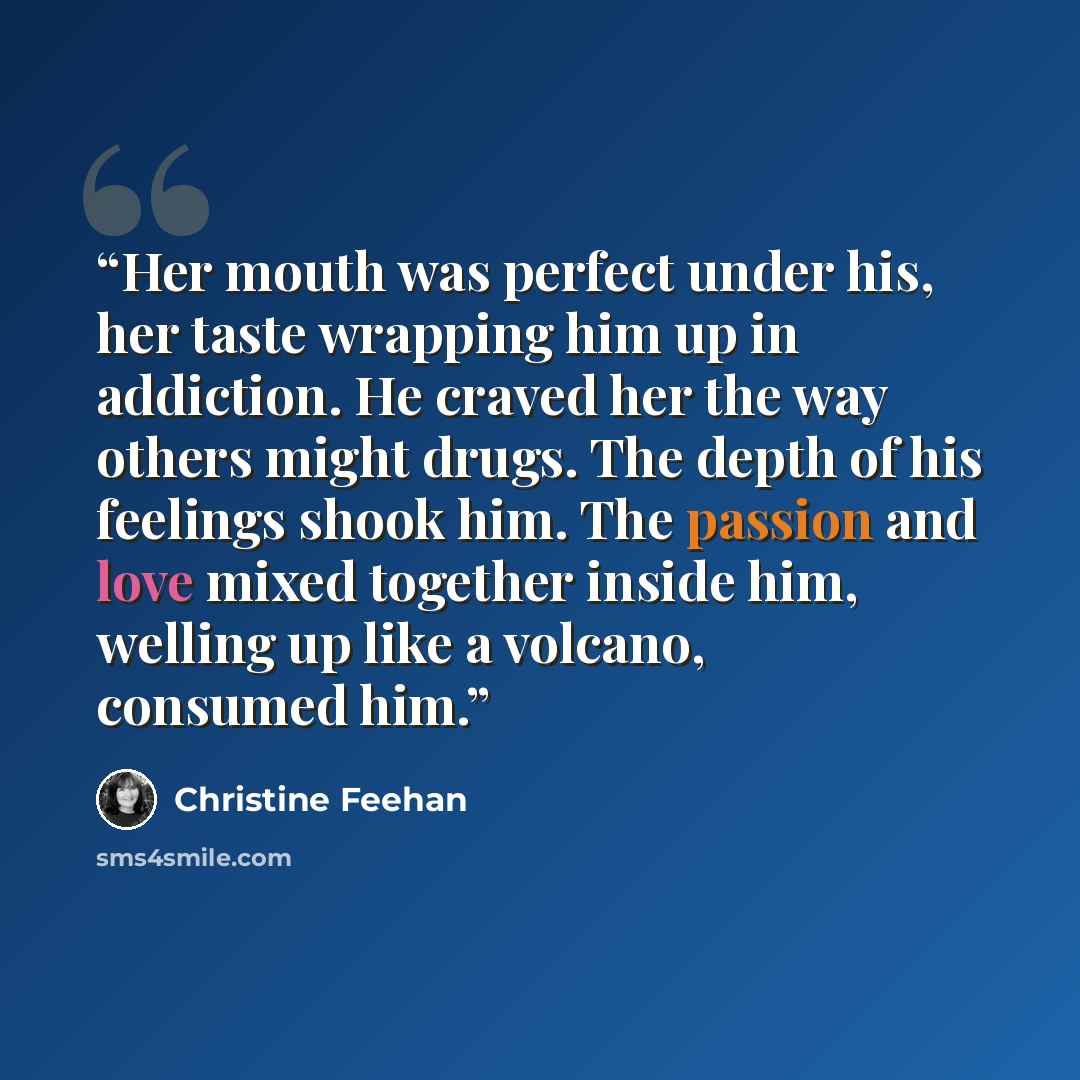 “Her mouth was perfect under his, her taste wrapping him up in addiction. He craved her the way others might drugs. The depth of his feelings shook him. The passion and love mixed together inside him, welling up like a volcano, consumed him.” quote by Christine Feehan