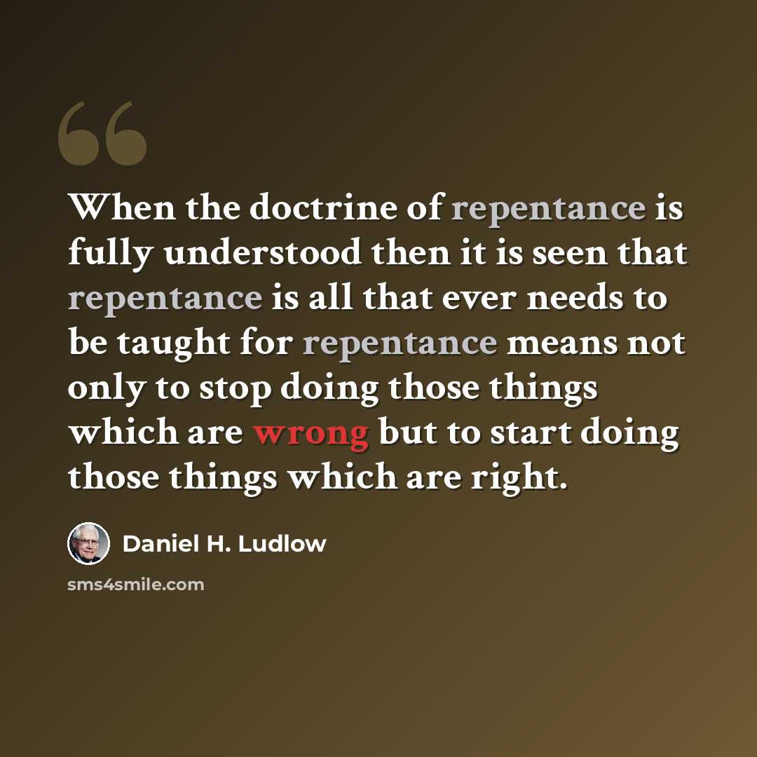 “When the doctrine of repentance is fully understood then it is seen that repentance is all that ever needs to be taught for repentance means not only to stop doing those things which are wrong but to start doing those things which are right.” quote by Daniel H. Ludlow