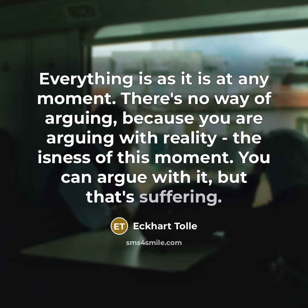 “Everything is as it is at any moment. There's no way of arguing, because you are arguing with reality - the isness of this moment. You can argue with it, but that's suffering.” quote by Eckhart Tolle