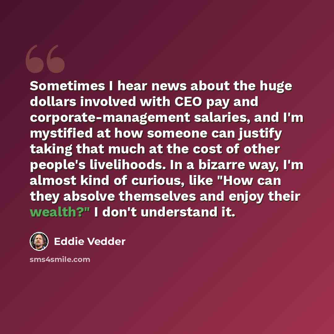 “Sometimes I hear news about the huge dollars involved with CEO pay and corporate-management salaries, and I'm mystified at how someone can justify taking that much at the cost of other people's livelihoods. In a bizarre way, I'm almost kind of curious, like "How can they absolve themselves and…” quote by Eddie Vedder