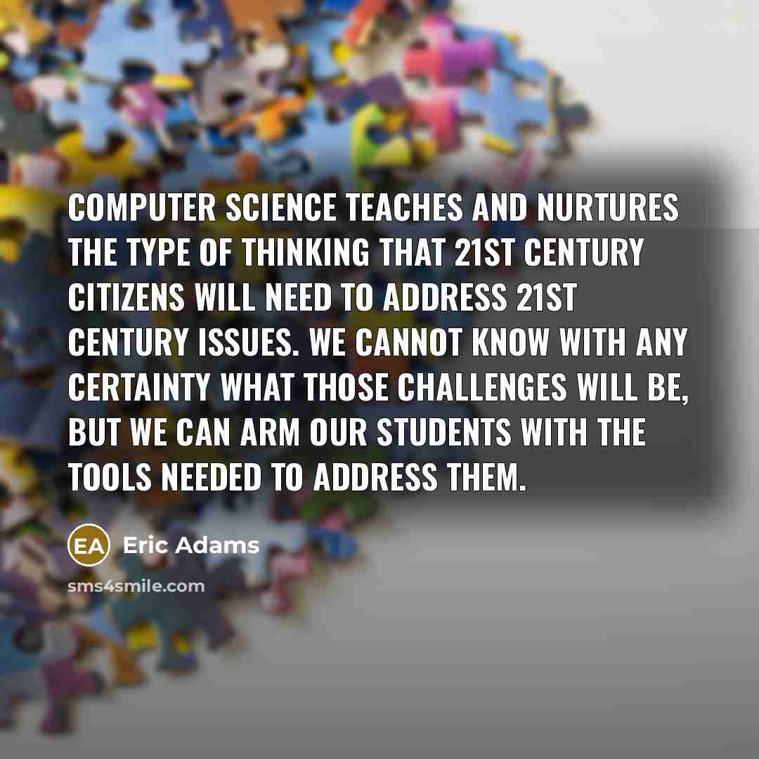 “Computer science teaches and nurtures the type of thinking that 21st century citizens will need to address 21st century issues. We cannot know with any certainty what those challenges will be, but we can arm our students with the tools needed to address them.” quote by Eric Adams