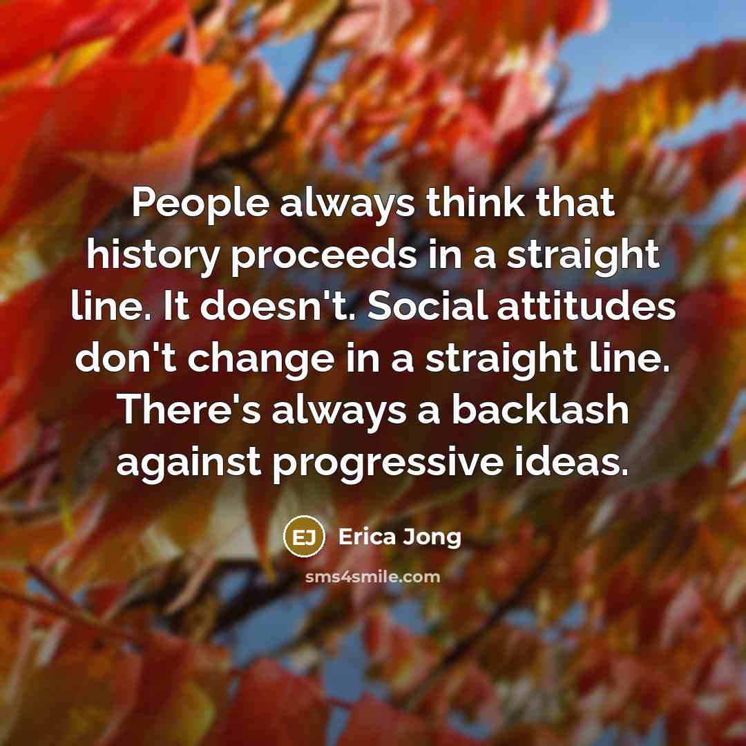 “People always think that history proceeds in a straight line. It doesn't. Social attitudes don't change in a straight line. There's always a backlash against progressive ideas.” quote by Erica Jong