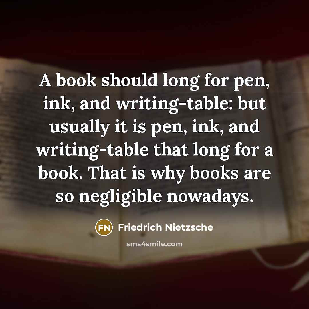 “A book should long for pen, ink, and writing-table: but usually it is pen, ink, and writing-table that long for a book. That is why books are so negligible nowadays.” quote by Friedrich Nietzsche