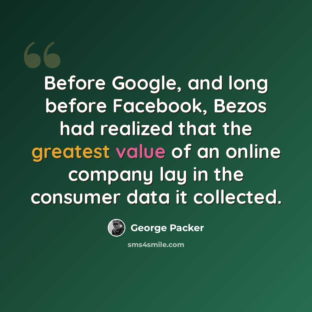 “Before Google, and long before Facebook, Bezos had realized that the greatest value of an online company lay in the consumer data it collected.” quote by George Packer