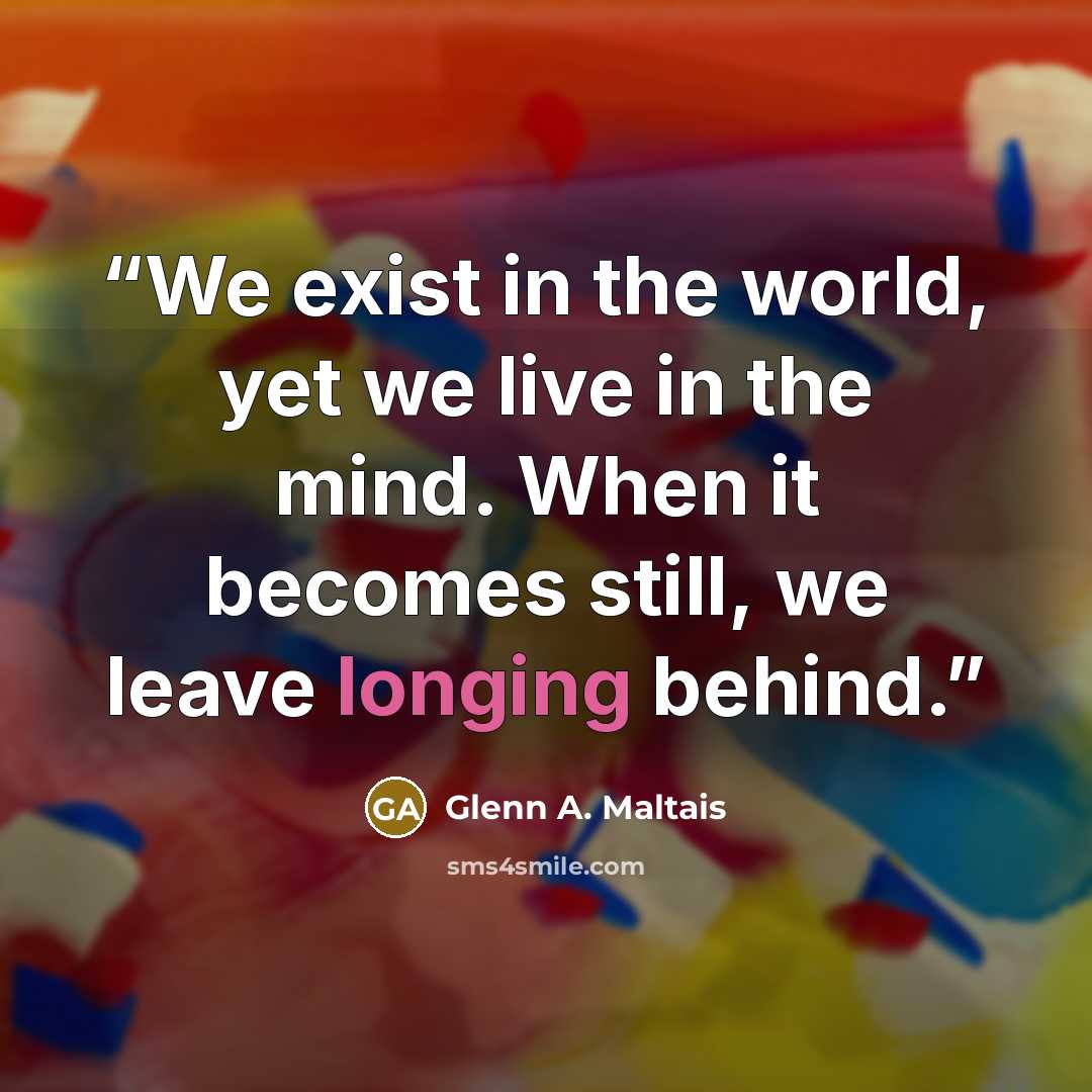 “We exist in the world, yet we live in the mind. When it becomes still, we leave longing behind.” quote by Glenn A. Maltais