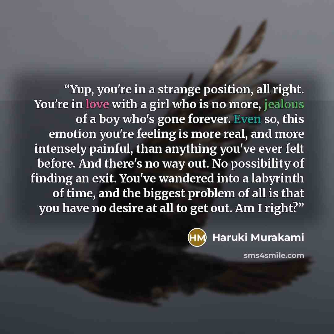 “Yup, you're in a strange position, all right. You're in love with a girl who is no more, jealous of a boy who's gone forever. Even so, this emotion you're feeling is more real, and more intensely painful, than anything you've ever felt before. And there's no way out. No possibility of finding an…” quote by Haruki Murakami